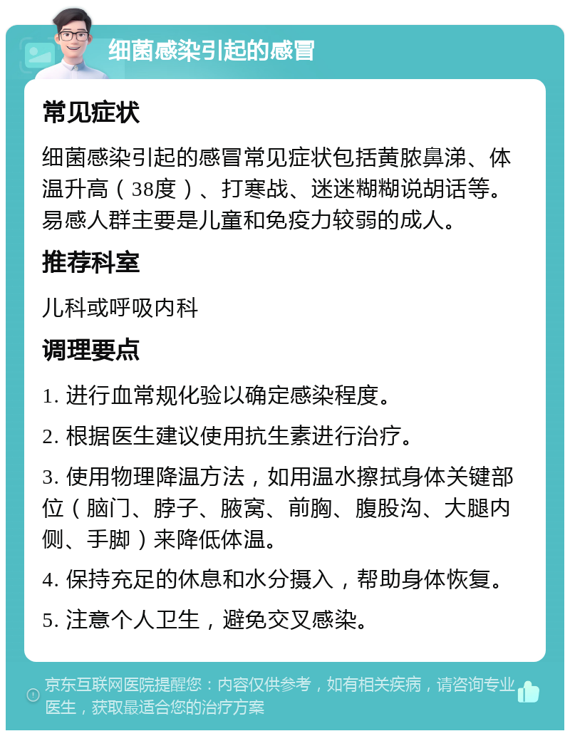 细菌感染引起的感冒 常见症状 细菌感染引起的感冒常见症状包括黄脓鼻涕、体温升高（38度）、打寒战、迷迷糊糊说胡话等。易感人群主要是儿童和免疫力较弱的成人。 推荐科室 儿科或呼吸内科 调理要点 1. 进行血常规化验以确定感染程度。 2. 根据医生建议使用抗生素进行治疗。 3. 使用物理降温方法，如用温水擦拭身体关键部位（脑门、脖子、腋窝、前胸、腹股沟、大腿内侧、手脚）来降低体温。 4. 保持充足的休息和水分摄入，帮助身体恢复。 5. 注意个人卫生，避免交叉感染。