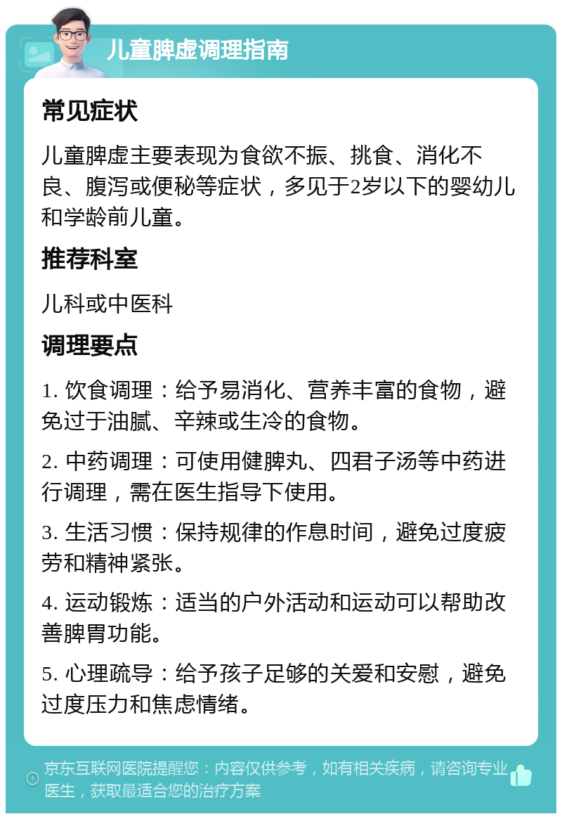 儿童脾虚调理指南 常见症状 儿童脾虚主要表现为食欲不振、挑食、消化不良、腹泻或便秘等症状，多见于2岁以下的婴幼儿和学龄前儿童。 推荐科室 儿科或中医科 调理要点 1. 饮食调理：给予易消化、营养丰富的食物，避免过于油腻、辛辣或生冷的食物。 2. 中药调理：可使用健脾丸、四君子汤等中药进行调理，需在医生指导下使用。 3. 生活习惯：保持规律的作息时间，避免过度疲劳和精神紧张。 4. 运动锻炼：适当的户外活动和运动可以帮助改善脾胃功能。 5. 心理疏导：给予孩子足够的关爱和安慰，避免过度压力和焦虑情绪。