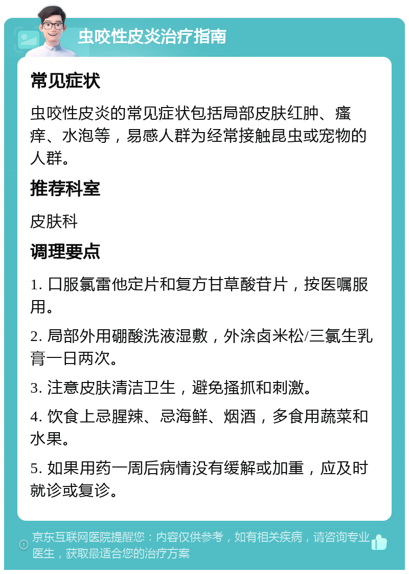 虫咬性皮炎治疗指南 常见症状 虫咬性皮炎的常见症状包括局部皮肤红肿、瘙痒、水泡等，易感人群为经常接触昆虫或宠物的人群。 推荐科室 皮肤科 调理要点 1. 口服氯雷他定片和复方甘草酸苷片，按医嘱服用。 2. 局部外用硼酸洗液湿敷，外涂卤米松/三氯生乳膏一日两次。 3. 注意皮肤清洁卫生，避免搔抓和刺激。 4. 饮食上忌腥辣、忌海鲜、烟酒，多食用蔬菜和水果。 5. 如果用药一周后病情没有缓解或加重，应及时就诊或复诊。