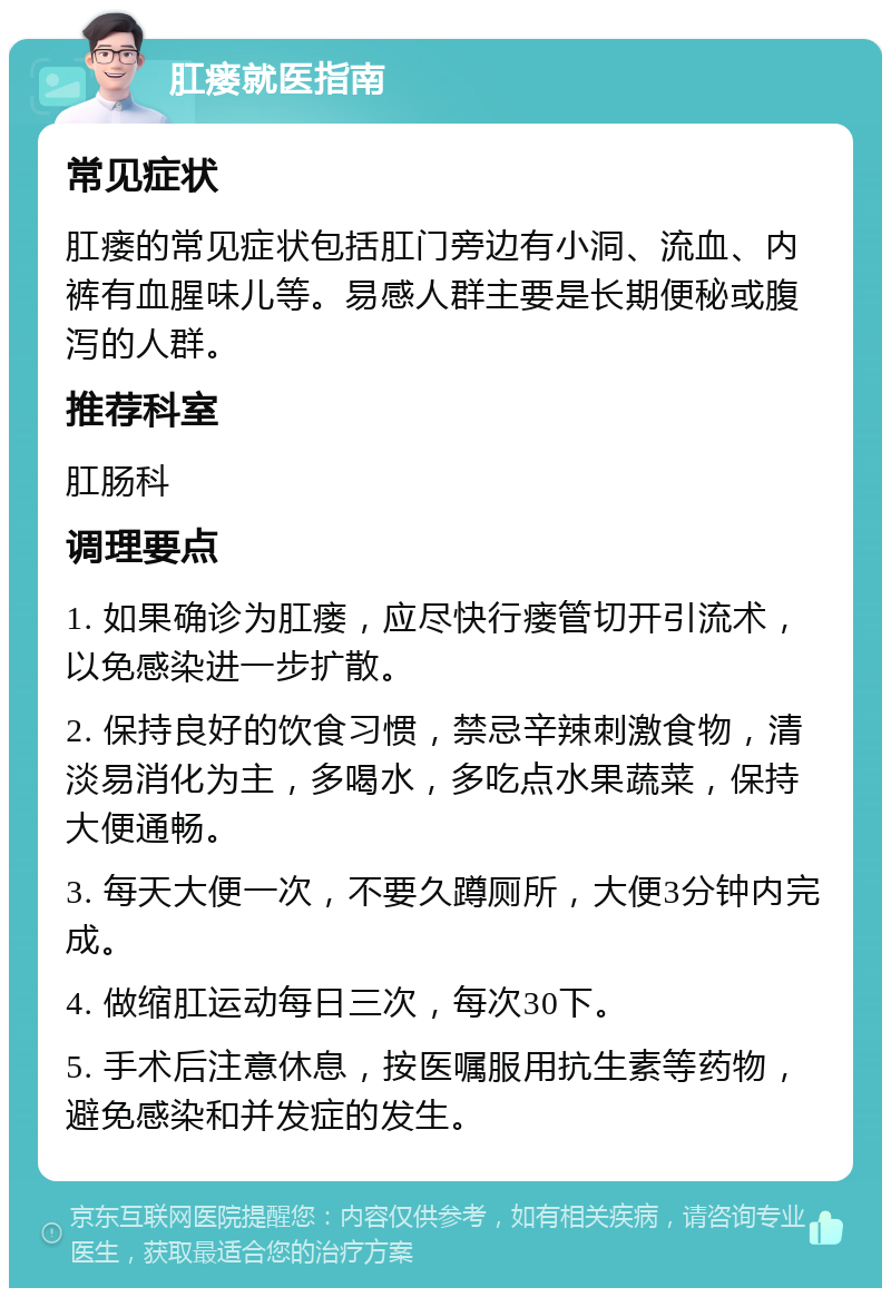 肛瘘就医指南 常见症状 肛瘘的常见症状包括肛门旁边有小洞、流血、内裤有血腥味儿等。易感人群主要是长期便秘或腹泻的人群。 推荐科室 肛肠科 调理要点 1. 如果确诊为肛瘘，应尽快行瘘管切开引流术，以免感染进一步扩散。 2. 保持良好的饮食习惯，禁忌辛辣刺激食物，清淡易消化为主，多喝水，多吃点水果蔬菜，保持大便通畅。 3. 每天大便一次，不要久蹲厕所，大便3分钟内完成。 4. 做缩肛运动每日三次，每次30下。 5. 手术后注意休息，按医嘱服用抗生素等药物，避免感染和并发症的发生。