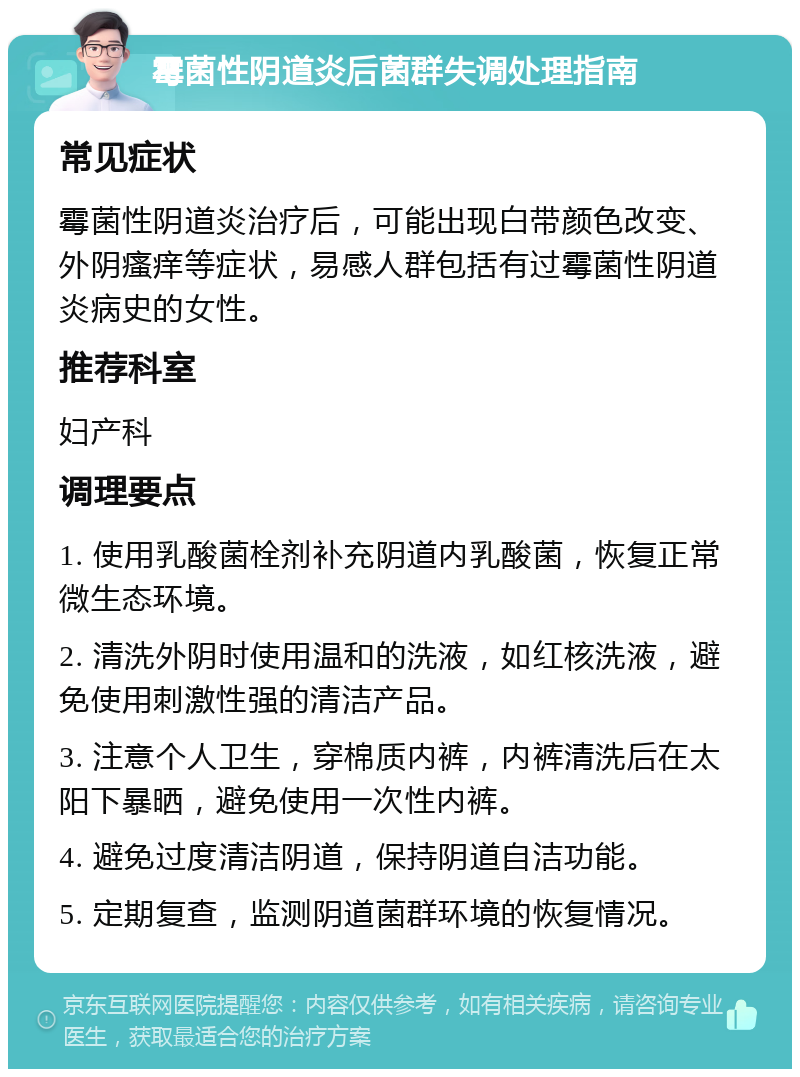 霉菌性阴道炎后菌群失调处理指南 常见症状 霉菌性阴道炎治疗后，可能出现白带颜色改变、外阴瘙痒等症状，易感人群包括有过霉菌性阴道炎病史的女性。 推荐科室 妇产科 调理要点 1. 使用乳酸菌栓剂补充阴道内乳酸菌，恢复正常微生态环境。 2. 清洗外阴时使用温和的洗液，如红核洗液，避免使用刺激性强的清洁产品。 3. 注意个人卫生，穿棉质内裤，内裤清洗后在太阳下暴晒，避免使用一次性内裤。 4. 避免过度清洁阴道，保持阴道自洁功能。 5. 定期复查，监测阴道菌群环境的恢复情况。