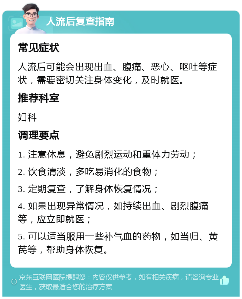 人流后复查指南 常见症状 人流后可能会出现出血、腹痛、恶心、呕吐等症状，需要密切关注身体变化，及时就医。 推荐科室 妇科 调理要点 1. 注意休息，避免剧烈运动和重体力劳动； 2. 饮食清淡，多吃易消化的食物； 3. 定期复查，了解身体恢复情况； 4. 如果出现异常情况，如持续出血、剧烈腹痛等，应立即就医； 5. 可以适当服用一些补气血的药物，如当归、黄芪等，帮助身体恢复。