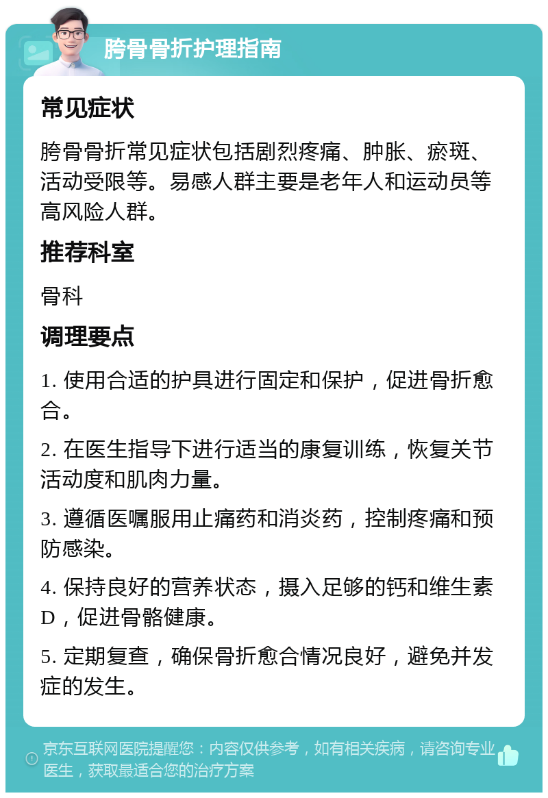 胯骨骨折护理指南 常见症状 胯骨骨折常见症状包括剧烈疼痛、肿胀、瘀斑、活动受限等。易感人群主要是老年人和运动员等高风险人群。 推荐科室 骨科 调理要点 1. 使用合适的护具进行固定和保护，促进骨折愈合。 2. 在医生指导下进行适当的康复训练，恢复关节活动度和肌肉力量。 3. 遵循医嘱服用止痛药和消炎药，控制疼痛和预防感染。 4. 保持良好的营养状态，摄入足够的钙和维生素D，促进骨骼健康。 5. 定期复查，确保骨折愈合情况良好，避免并发症的发生。