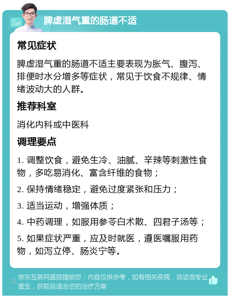 脾虚湿气重的肠道不适 常见症状 脾虚湿气重的肠道不适主要表现为胀气、腹泻、排便时水分增多等症状，常见于饮食不规律、情绪波动大的人群。 推荐科室 消化内科或中医科 调理要点 1. 调整饮食，避免生冷、油腻、辛辣等刺激性食物，多吃易消化、富含纤维的食物； 2. 保持情绪稳定，避免过度紧张和压力； 3. 适当运动，增强体质； 4. 中药调理，如服用参苓白术散、四君子汤等； 5. 如果症状严重，应及时就医，遵医嘱服用药物，如泻立停、肠炎宁等。