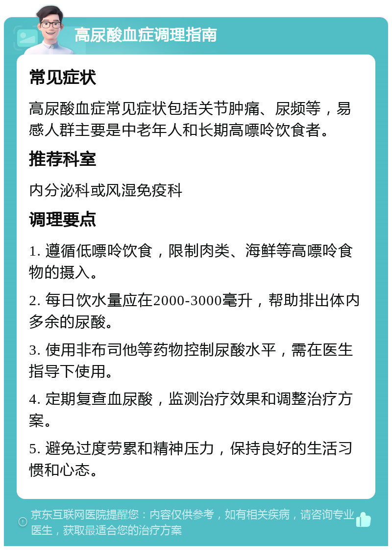 高尿酸血症调理指南 常见症状 高尿酸血症常见症状包括关节肿痛、尿频等，易感人群主要是中老年人和长期高嘌呤饮食者。 推荐科室 内分泌科或风湿免疫科 调理要点 1. 遵循低嘌呤饮食，限制肉类、海鲜等高嘌呤食物的摄入。 2. 每日饮水量应在2000-3000毫升，帮助排出体内多余的尿酸。 3. 使用非布司他等药物控制尿酸水平，需在医生指导下使用。 4. 定期复查血尿酸，监测治疗效果和调整治疗方案。 5. 避免过度劳累和精神压力，保持良好的生活习惯和心态。