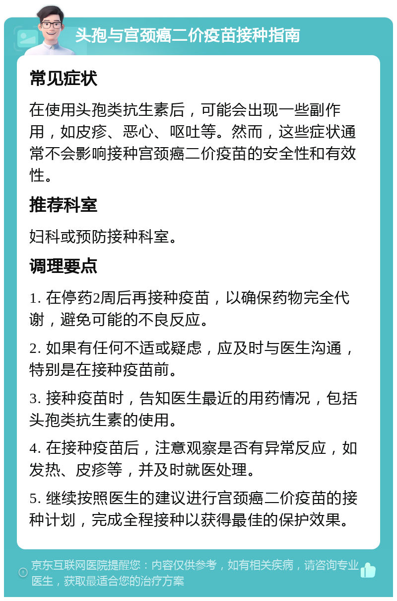 头孢与宫颈癌二价疫苗接种指南 常见症状 在使用头孢类抗生素后，可能会出现一些副作用，如皮疹、恶心、呕吐等。然而，这些症状通常不会影响接种宫颈癌二价疫苗的安全性和有效性。 推荐科室 妇科或预防接种科室。 调理要点 1. 在停药2周后再接种疫苗，以确保药物完全代谢，避免可能的不良反应。 2. 如果有任何不适或疑虑，应及时与医生沟通，特别是在接种疫苗前。 3. 接种疫苗时，告知医生最近的用药情况，包括头孢类抗生素的使用。 4. 在接种疫苗后，注意观察是否有异常反应，如发热、皮疹等，并及时就医处理。 5. 继续按照医生的建议进行宫颈癌二价疫苗的接种计划，完成全程接种以获得最佳的保护效果。