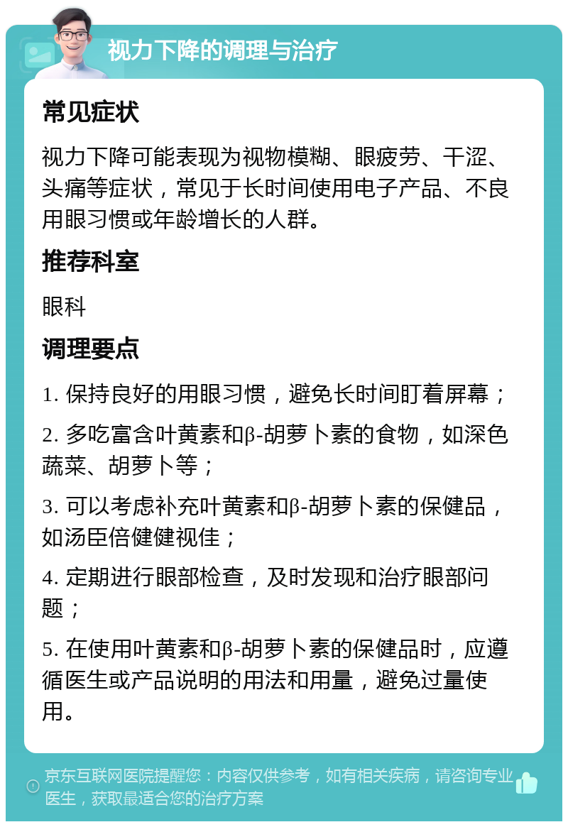 视力下降的调理与治疗 常见症状 视力下降可能表现为视物模糊、眼疲劳、干涩、头痛等症状，常见于长时间使用电子产品、不良用眼习惯或年龄增长的人群。 推荐科室 眼科 调理要点 1. 保持良好的用眼习惯，避免长时间盯着屏幕； 2. 多吃富含叶黄素和β-胡萝卜素的食物，如深色蔬菜、胡萝卜等； 3. 可以考虑补充叶黄素和β-胡萝卜素的保健品，如汤臣倍健健视佳； 4. 定期进行眼部检查，及时发现和治疗眼部问题； 5. 在使用叶黄素和β-胡萝卜素的保健品时，应遵循医生或产品说明的用法和用量，避免过量使用。