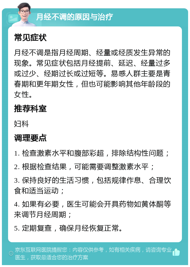 月经不调的原因与治疗 常见症状 月经不调是指月经周期、经量或经质发生异常的现象。常见症状包括月经提前、延迟、经量过多或过少、经期过长或过短等。易感人群主要是青春期和更年期女性，但也可能影响其他年龄段的女性。 推荐科室 妇科 调理要点 1. 检查激素水平和腹部彩超，排除结构性问题； 2. 根据检查结果，可能需要调整激素水平； 3. 保持良好的生活习惯，包括规律作息、合理饮食和适当运动； 4. 如果有必要，医生可能会开具药物如黄体酮等来调节月经周期； 5. 定期复查，确保月经恢复正常。