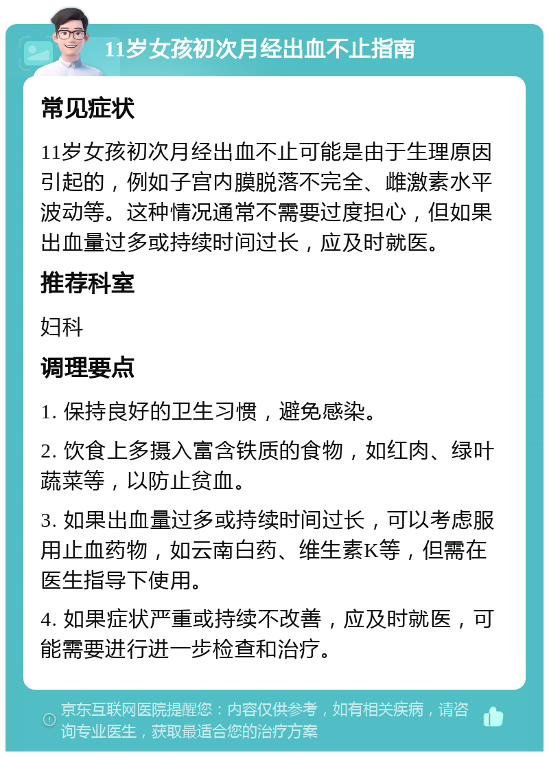 11岁女孩初次月经出血不止指南 常见症状 11岁女孩初次月经出血不止可能是由于生理原因引起的，例如子宫内膜脱落不完全、雌激素水平波动等。这种情况通常不需要过度担心，但如果出血量过多或持续时间过长，应及时就医。 推荐科室 妇科 调理要点 1. 保持良好的卫生习惯，避免感染。 2. 饮食上多摄入富含铁质的食物，如红肉、绿叶蔬菜等，以防止贫血。 3. 如果出血量过多或持续时间过长，可以考虑服用止血药物，如云南白药、维生素K等，但需在医生指导下使用。 4. 如果症状严重或持续不改善，应及时就医，可能需要进行进一步检查和治疗。