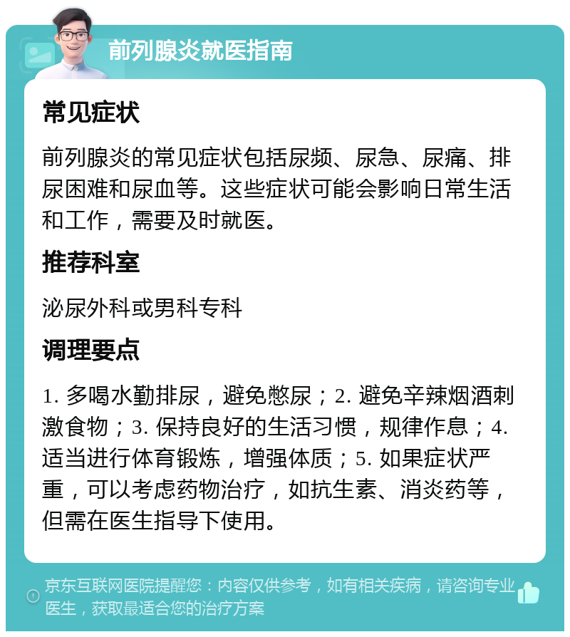 前列腺炎就医指南 常见症状 前列腺炎的常见症状包括尿频、尿急、尿痛、排尿困难和尿血等。这些症状可能会影响日常生活和工作，需要及时就医。 推荐科室 泌尿外科或男科专科 调理要点 1. 多喝水勤排尿，避免憋尿；2. 避免辛辣烟酒刺激食物；3. 保持良好的生活习惯，规律作息；4. 适当进行体育锻炼，增强体质；5. 如果症状严重，可以考虑药物治疗，如抗生素、消炎药等，但需在医生指导下使用。