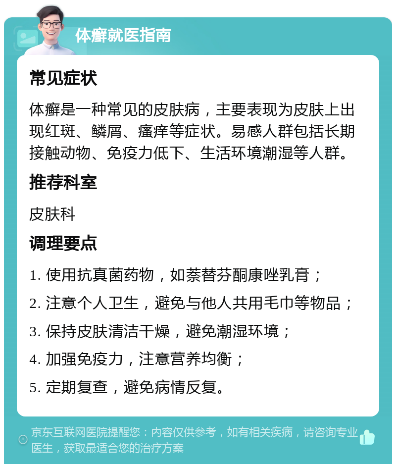 体癣就医指南 常见症状 体癣是一种常见的皮肤病，主要表现为皮肤上出现红斑、鳞屑、瘙痒等症状。易感人群包括长期接触动物、免疫力低下、生活环境潮湿等人群。 推荐科室 皮肤科 调理要点 1. 使用抗真菌药物，如萘替芬酮康唑乳膏； 2. 注意个人卫生，避免与他人共用毛巾等物品； 3. 保持皮肤清洁干燥，避免潮湿环境； 4. 加强免疫力，注意营养均衡； 5. 定期复查，避免病情反复。