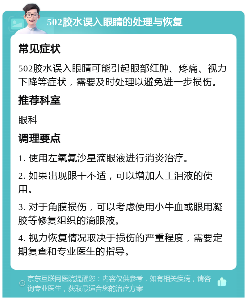 502胶水误入眼睛的处理与恢复 常见症状 502胶水误入眼睛可能引起眼部红肿、疼痛、视力下降等症状，需要及时处理以避免进一步损伤。 推荐科室 眼科 调理要点 1. 使用左氧氟沙星滴眼液进行消炎治疗。 2. 如果出现眼干不适，可以增加人工泪液的使用。 3. 对于角膜损伤，可以考虑使用小牛血或眼用凝胶等修复组织的滴眼液。 4. 视力恢复情况取决于损伤的严重程度，需要定期复查和专业医生的指导。