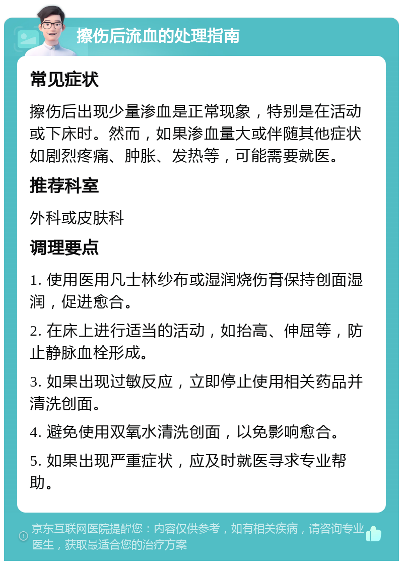 擦伤后流血的处理指南 常见症状 擦伤后出现少量渗血是正常现象，特别是在活动或下床时。然而，如果渗血量大或伴随其他症状如剧烈疼痛、肿胀、发热等，可能需要就医。 推荐科室 外科或皮肤科 调理要点 1. 使用医用凡士林纱布或湿润烧伤膏保持创面湿润，促进愈合。 2. 在床上进行适当的活动，如抬高、伸屈等，防止静脉血栓形成。 3. 如果出现过敏反应，立即停止使用相关药品并清洗创面。 4. 避免使用双氧水清洗创面，以免影响愈合。 5. 如果出现严重症状，应及时就医寻求专业帮助。