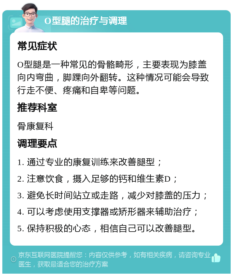 O型腿的治疗与调理 常见症状 O型腿是一种常见的骨骼畸形，主要表现为膝盖向内弯曲，脚踝向外翻转。这种情况可能会导致行走不便、疼痛和自卑等问题。 推荐科室 骨康复科 调理要点 1. 通过专业的康复训练来改善腿型； 2. 注意饮食，摄入足够的钙和维生素D； 3. 避免长时间站立或走路，减少对膝盖的压力； 4. 可以考虑使用支撑器或矫形器来辅助治疗； 5. 保持积极的心态，相信自己可以改善腿型。