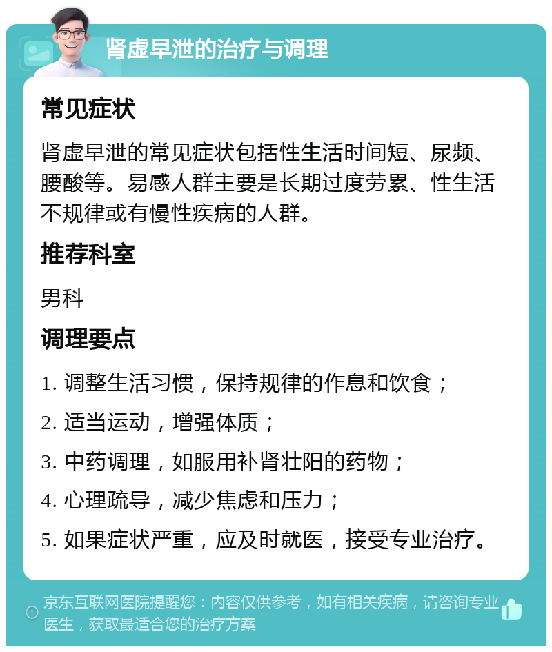 肾虚早泄的治疗与调理 常见症状 肾虚早泄的常见症状包括性生活时间短、尿频、腰酸等。易感人群主要是长期过度劳累、性生活不规律或有慢性疾病的人群。 推荐科室 男科 调理要点 1. 调整生活习惯，保持规律的作息和饮食； 2. 适当运动，增强体质； 3. 中药调理，如服用补肾壮阳的药物； 4. 心理疏导，减少焦虑和压力； 5. 如果症状严重，应及时就医，接受专业治疗。