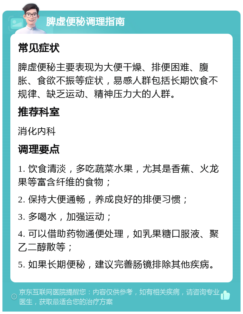 脾虚便秘调理指南 常见症状 脾虚便秘主要表现为大便干燥、排便困难、腹胀、食欲不振等症状，易感人群包括长期饮食不规律、缺乏运动、精神压力大的人群。 推荐科室 消化内科 调理要点 1. 饮食清淡，多吃蔬菜水果，尤其是香蕉、火龙果等富含纤维的食物； 2. 保持大便通畅，养成良好的排便习惯； 3. 多喝水，加强运动； 4. 可以借助药物通便处理，如乳果糖口服液、聚乙二醇散等； 5. 如果长期便秘，建议完善肠镜排除其他疾病。