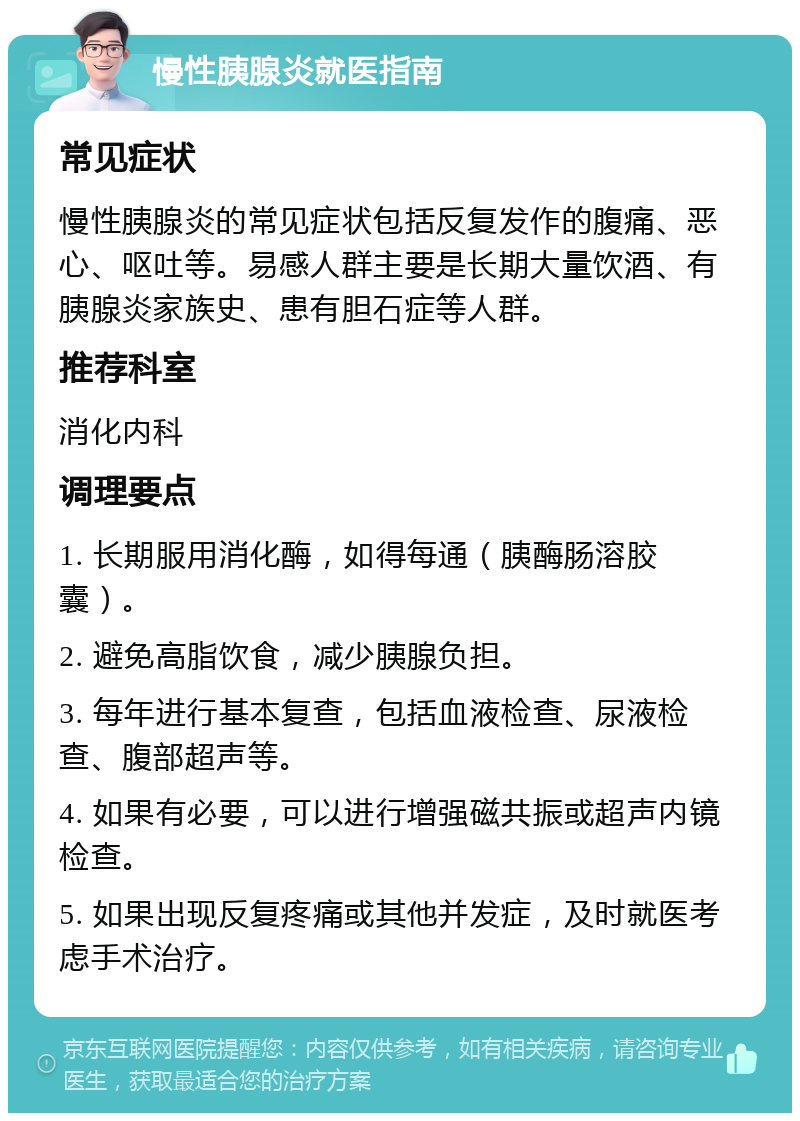 慢性胰腺炎就医指南 常见症状 慢性胰腺炎的常见症状包括反复发作的腹痛、恶心、呕吐等。易感人群主要是长期大量饮酒、有胰腺炎家族史、患有胆石症等人群。 推荐科室 消化内科 调理要点 1. 长期服用消化酶，如得每通（胰酶肠溶胶囊）。 2. 避免高脂饮食，减少胰腺负担。 3. 每年进行基本复查，包括血液检查、尿液检查、腹部超声等。 4. 如果有必要，可以进行增强磁共振或超声内镜检查。 5. 如果出现反复疼痛或其他并发症，及时就医考虑手术治疗。