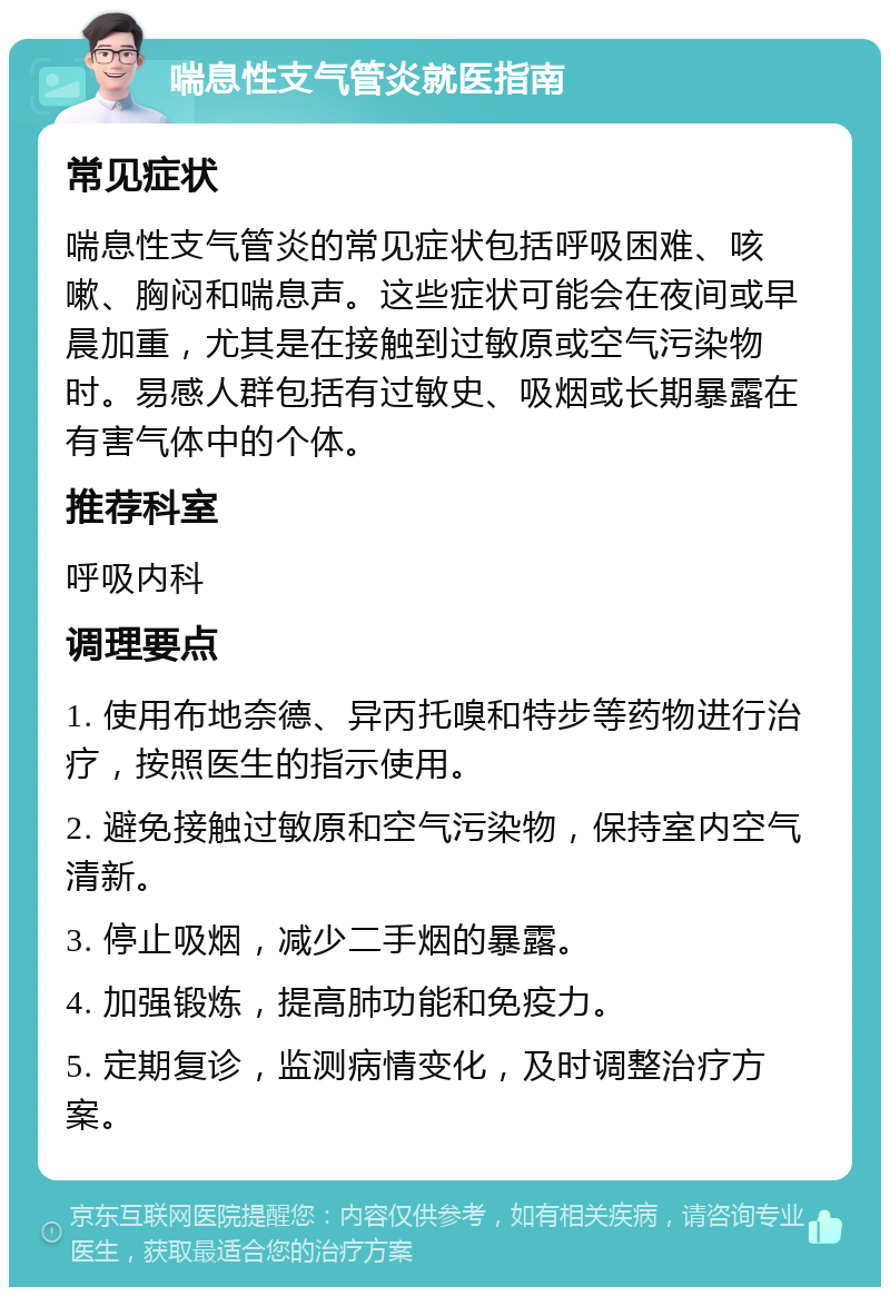 喘息性支气管炎就医指南 常见症状 喘息性支气管炎的常见症状包括呼吸困难、咳嗽、胸闷和喘息声。这些症状可能会在夜间或早晨加重，尤其是在接触到过敏原或空气污染物时。易感人群包括有过敏史、吸烟或长期暴露在有害气体中的个体。 推荐科室 呼吸内科 调理要点 1. 使用布地奈德、异丙托嗅和特步等药物进行治疗，按照医生的指示使用。 2. 避免接触过敏原和空气污染物，保持室内空气清新。 3. 停止吸烟，减少二手烟的暴露。 4. 加强锻炼，提高肺功能和免疫力。 5. 定期复诊，监测病情变化，及时调整治疗方案。