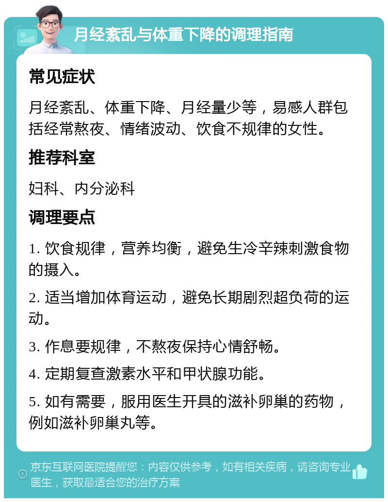 月经紊乱与体重下降的调理指南 常见症状 月经紊乱、体重下降、月经量少等，易感人群包括经常熬夜、情绪波动、饮食不规律的女性。 推荐科室 妇科、内分泌科 调理要点 1. 饮食规律，营养均衡，避免生冷辛辣刺激食物的摄入。 2. 适当增加体育运动，避免长期剧烈超负荷的运动。 3. 作息要规律，不熬夜保持心情舒畅。 4. 定期复查激素水平和甲状腺功能。 5. 如有需要，服用医生开具的滋补卵巢的药物，例如滋补卵巢丸等。