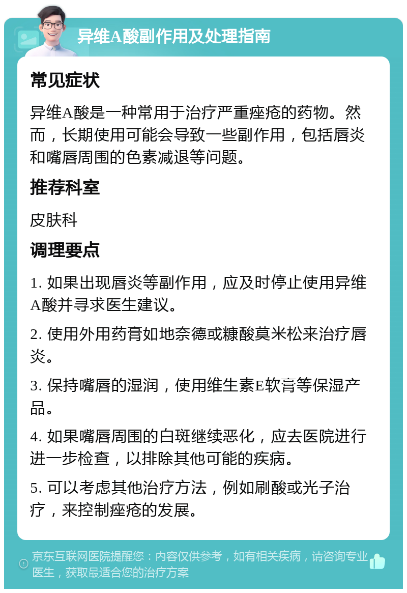 异维A酸副作用及处理指南 常见症状 异维A酸是一种常用于治疗严重痤疮的药物。然而，长期使用可能会导致一些副作用，包括唇炎和嘴唇周围的色素减退等问题。 推荐科室 皮肤科 调理要点 1. 如果出现唇炎等副作用，应及时停止使用异维A酸并寻求医生建议。 2. 使用外用药膏如地奈德或糠酸莫米松来治疗唇炎。 3. 保持嘴唇的湿润，使用维生素E软膏等保湿产品。 4. 如果嘴唇周围的白斑继续恶化，应去医院进行进一步检查，以排除其他可能的疾病。 5. 可以考虑其他治疗方法，例如刷酸或光子治疗，来控制痤疮的发展。