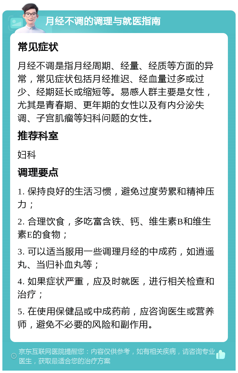 月经不调的调理与就医指南 常见症状 月经不调是指月经周期、经量、经质等方面的异常，常见症状包括月经推迟、经血量过多或过少、经期延长或缩短等。易感人群主要是女性，尤其是青春期、更年期的女性以及有内分泌失调、子宫肌瘤等妇科问题的女性。 推荐科室 妇科 调理要点 1. 保持良好的生活习惯，避免过度劳累和精神压力； 2. 合理饮食，多吃富含铁、钙、维生素B和维生素E的食物； 3. 可以适当服用一些调理月经的中成药，如逍遥丸、当归补血丸等； 4. 如果症状严重，应及时就医，进行相关检查和治疗； 5. 在使用保健品或中成药前，应咨询医生或营养师，避免不必要的风险和副作用。