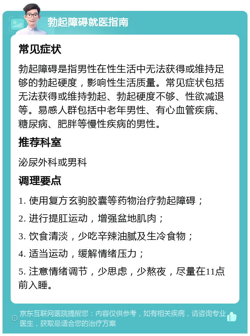 勃起障碍就医指南 常见症状 勃起障碍是指男性在性生活中无法获得或维持足够的勃起硬度，影响性生活质量。常见症状包括无法获得或维持勃起、勃起硬度不够、性欲减退等。易感人群包括中老年男性、有心血管疾病、糖尿病、肥胖等慢性疾病的男性。 推荐科室 泌尿外科或男科 调理要点 1. 使用复方玄驹胶囊等药物治疗勃起障碍； 2. 进行提肛运动，增强盆地肌肉； 3. 饮食清淡，少吃辛辣油腻及生冷食物； 4. 适当运动，缓解情绪压力； 5. 注意情绪调节，少思虑，少熬夜，尽量在11点前入睡。