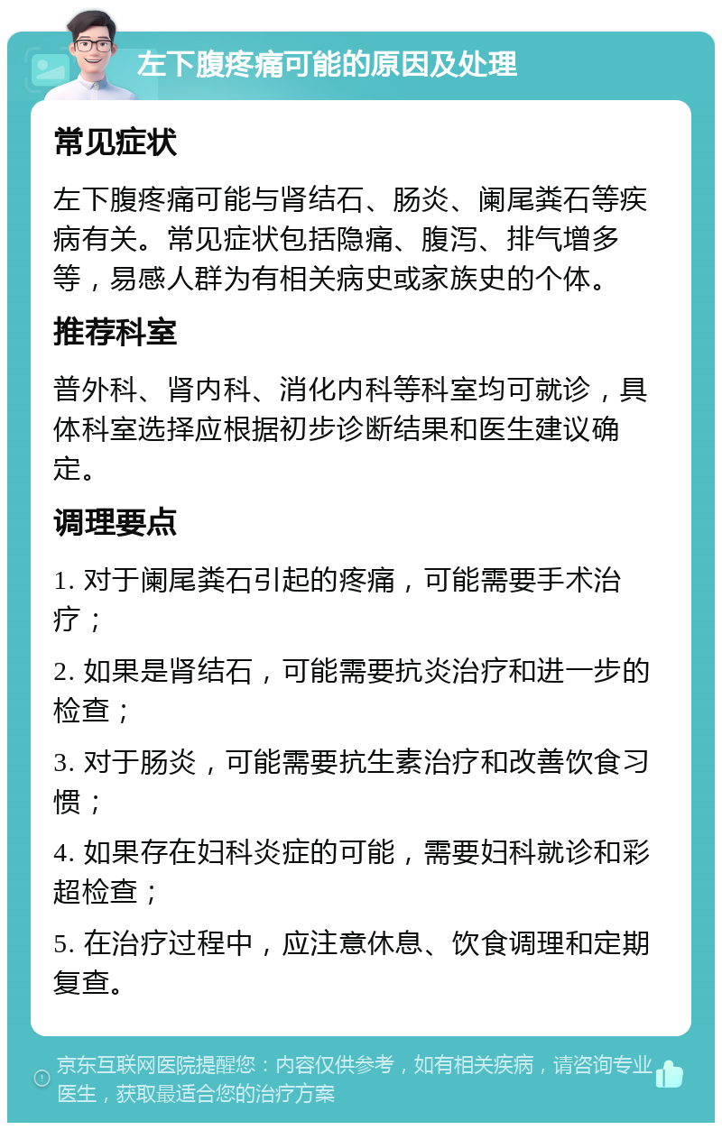 左下腹疼痛可能的原因及处理 常见症状 左下腹疼痛可能与肾结石、肠炎、阑尾粪石等疾病有关。常见症状包括隐痛、腹泻、排气增多等，易感人群为有相关病史或家族史的个体。 推荐科室 普外科、肾内科、消化内科等科室均可就诊，具体科室选择应根据初步诊断结果和医生建议确定。 调理要点 1. 对于阑尾粪石引起的疼痛，可能需要手术治疗； 2. 如果是肾结石，可能需要抗炎治疗和进一步的检查； 3. 对于肠炎，可能需要抗生素治疗和改善饮食习惯； 4. 如果存在妇科炎症的可能，需要妇科就诊和彩超检查； 5. 在治疗过程中，应注意休息、饮食调理和定期复查。