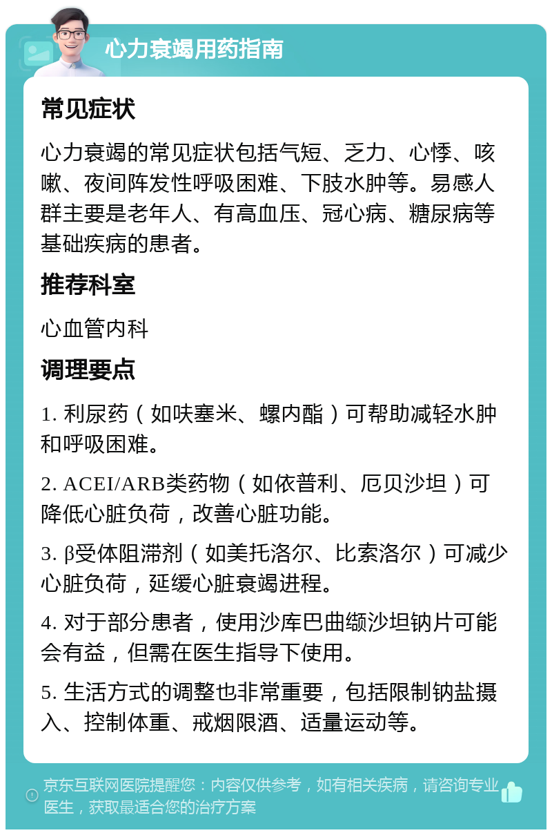 心力衰竭用药指南 常见症状 心力衰竭的常见症状包括气短、乏力、心悸、咳嗽、夜间阵发性呼吸困难、下肢水肿等。易感人群主要是老年人、有高血压、冠心病、糖尿病等基础疾病的患者。 推荐科室 心血管内科 调理要点 1. 利尿药（如呋塞米、螺内酯）可帮助减轻水肿和呼吸困难。 2. ACEI/ARB类药物（如依普利、厄贝沙坦）可降低心脏负荷，改善心脏功能。 3. β受体阻滞剂（如美托洛尔、比索洛尔）可减少心脏负荷，延缓心脏衰竭进程。 4. 对于部分患者，使用沙库巴曲缬沙坦钠片可能会有益，但需在医生指导下使用。 5. 生活方式的调整也非常重要，包括限制钠盐摄入、控制体重、戒烟限酒、适量运动等。