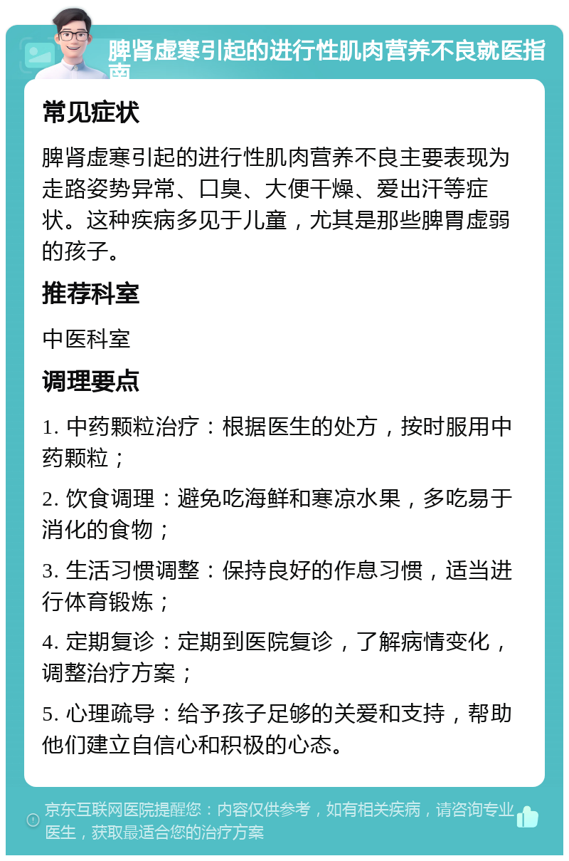 脾肾虚寒引起的进行性肌肉营养不良就医指南 常见症状 脾肾虚寒引起的进行性肌肉营养不良主要表现为走路姿势异常、口臭、大便干燥、爱出汗等症状。这种疾病多见于儿童，尤其是那些脾胃虚弱的孩子。 推荐科室 中医科室 调理要点 1. 中药颗粒治疗：根据医生的处方，按时服用中药颗粒； 2. 饮食调理：避免吃海鲜和寒凉水果，多吃易于消化的食物； 3. 生活习惯调整：保持良好的作息习惯，适当进行体育锻炼； 4. 定期复诊：定期到医院复诊，了解病情变化，调整治疗方案； 5. 心理疏导：给予孩子足够的关爱和支持，帮助他们建立自信心和积极的心态。