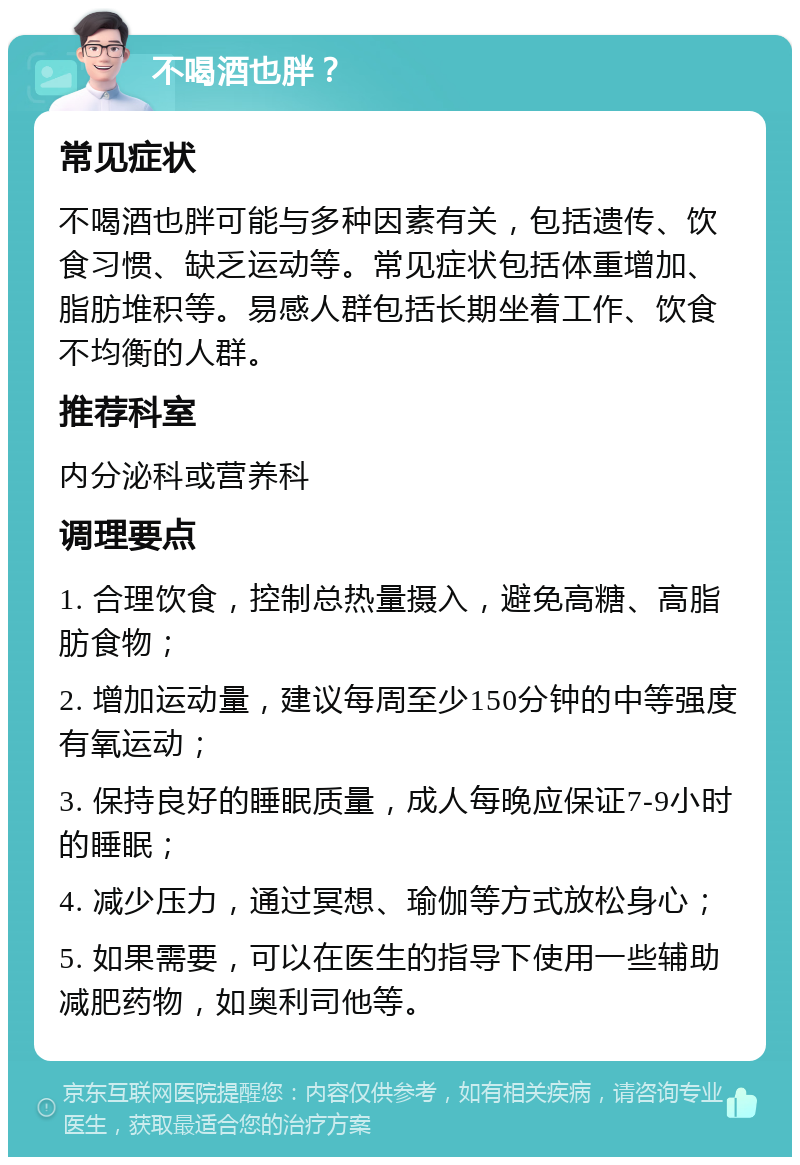 不喝酒也胖？ 常见症状 不喝酒也胖可能与多种因素有关，包括遗传、饮食习惯、缺乏运动等。常见症状包括体重增加、脂肪堆积等。易感人群包括长期坐着工作、饮食不均衡的人群。 推荐科室 内分泌科或营养科 调理要点 1. 合理饮食，控制总热量摄入，避免高糖、高脂肪食物； 2. 增加运动量，建议每周至少150分钟的中等强度有氧运动； 3. 保持良好的睡眠质量，成人每晚应保证7-9小时的睡眠； 4. 减少压力，通过冥想、瑜伽等方式放松身心； 5. 如果需要，可以在医生的指导下使用一些辅助减肥药物，如奥利司他等。