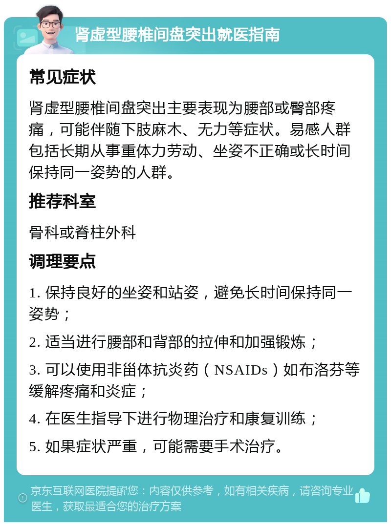 肾虚型腰椎间盘突出就医指南 常见症状 肾虚型腰椎间盘突出主要表现为腰部或臀部疼痛，可能伴随下肢麻木、无力等症状。易感人群包括长期从事重体力劳动、坐姿不正确或长时间保持同一姿势的人群。 推荐科室 骨科或脊柱外科 调理要点 1. 保持良好的坐姿和站姿，避免长时间保持同一姿势； 2. 适当进行腰部和背部的拉伸和加强锻炼； 3. 可以使用非甾体抗炎药（NSAIDs）如布洛芬等缓解疼痛和炎症； 4. 在医生指导下进行物理治疗和康复训练； 5. 如果症状严重，可能需要手术治疗。