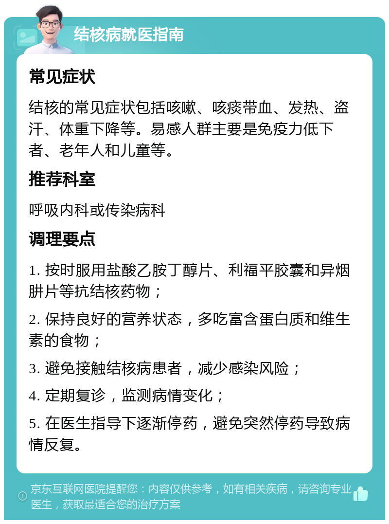 结核病就医指南 常见症状 结核的常见症状包括咳嗽、咳痰带血、发热、盗汗、体重下降等。易感人群主要是免疫力低下者、老年人和儿童等。 推荐科室 呼吸内科或传染病科 调理要点 1. 按时服用盐酸乙胺丁醇片、利福平胶囊和异烟肼片等抗结核药物； 2. 保持良好的营养状态，多吃富含蛋白质和维生素的食物； 3. 避免接触结核病患者，减少感染风险； 4. 定期复诊，监测病情变化； 5. 在医生指导下逐渐停药，避免突然停药导致病情反复。