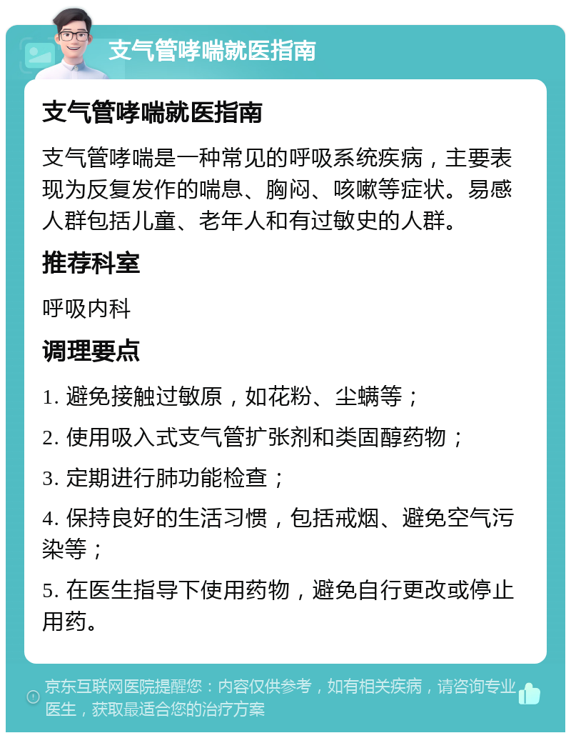 支气管哮喘就医指南 支气管哮喘就医指南 支气管哮喘是一种常见的呼吸系统疾病，主要表现为反复发作的喘息、胸闷、咳嗽等症状。易感人群包括儿童、老年人和有过敏史的人群。 推荐科室 呼吸内科 调理要点 1. 避免接触过敏原，如花粉、尘螨等； 2. 使用吸入式支气管扩张剂和类固醇药物； 3. 定期进行肺功能检查； 4. 保持良好的生活习惯，包括戒烟、避免空气污染等； 5. 在医生指导下使用药物，避免自行更改或停止用药。