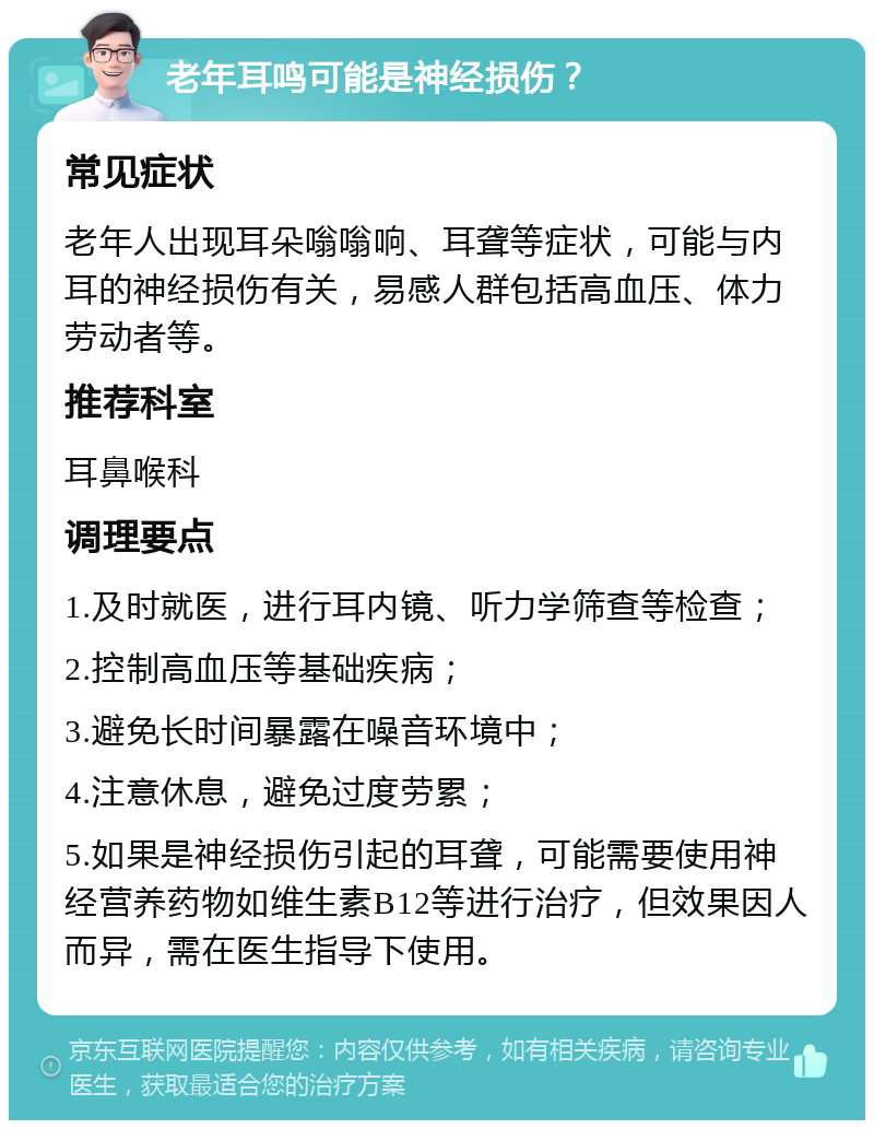 老年耳鸣可能是神经损伤？ 常见症状 老年人出现耳朵嗡嗡响、耳聋等症状，可能与内耳的神经损伤有关，易感人群包括高血压、体力劳动者等。 推荐科室 耳鼻喉科 调理要点 1.及时就医，进行耳内镜、听力学筛查等检查； 2.控制高血压等基础疾病； 3.避免长时间暴露在噪音环境中； 4.注意休息，避免过度劳累； 5.如果是神经损伤引起的耳聋，可能需要使用神经营养药物如维生素B12等进行治疗，但效果因人而异，需在医生指导下使用。