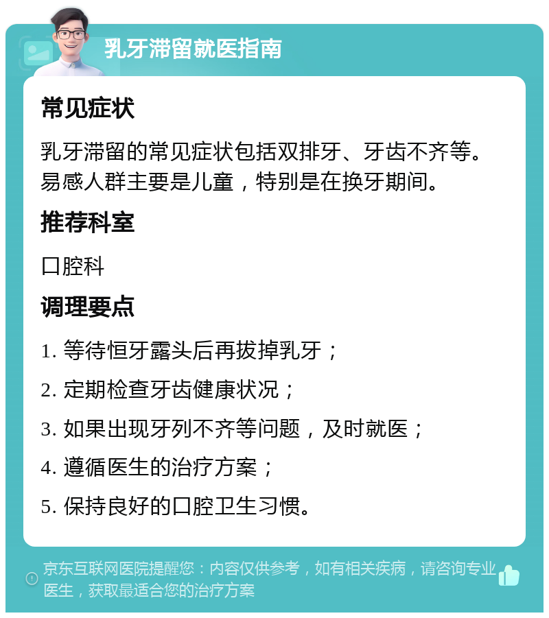 乳牙滞留就医指南 常见症状 乳牙滞留的常见症状包括双排牙、牙齿不齐等。易感人群主要是儿童，特别是在换牙期间。 推荐科室 口腔科 调理要点 1. 等待恒牙露头后再拔掉乳牙； 2. 定期检查牙齿健康状况； 3. 如果出现牙列不齐等问题，及时就医； 4. 遵循医生的治疗方案； 5. 保持良好的口腔卫生习惯。