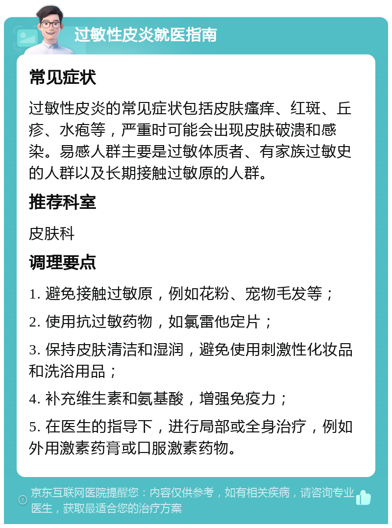 过敏性皮炎就医指南 常见症状 过敏性皮炎的常见症状包括皮肤瘙痒、红斑、丘疹、水疱等，严重时可能会出现皮肤破溃和感染。易感人群主要是过敏体质者、有家族过敏史的人群以及长期接触过敏原的人群。 推荐科室 皮肤科 调理要点 1. 避免接触过敏原，例如花粉、宠物毛发等； 2. 使用抗过敏药物，如氯雷他定片； 3. 保持皮肤清洁和湿润，避免使用刺激性化妆品和洗浴用品； 4. 补充维生素和氨基酸，增强免疫力； 5. 在医生的指导下，进行局部或全身治疗，例如外用激素药膏或口服激素药物。