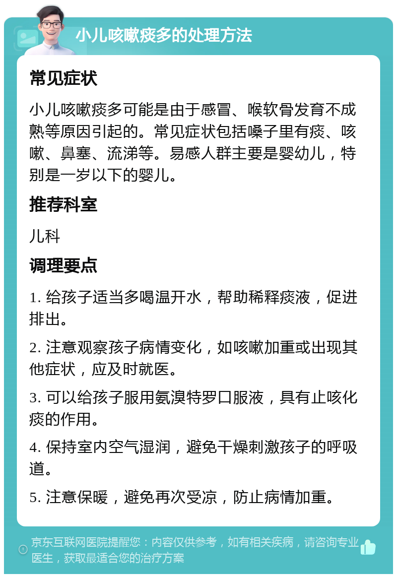 小儿咳嗽痰多的处理方法 常见症状 小儿咳嗽痰多可能是由于感冒、喉软骨发育不成熟等原因引起的。常见症状包括嗓子里有痰、咳嗽、鼻塞、流涕等。易感人群主要是婴幼儿，特别是一岁以下的婴儿。 推荐科室 儿科 调理要点 1. 给孩子适当多喝温开水，帮助稀释痰液，促进排出。 2. 注意观察孩子病情变化，如咳嗽加重或出现其他症状，应及时就医。 3. 可以给孩子服用氨溴特罗口服液，具有止咳化痰的作用。 4. 保持室内空气湿润，避免干燥刺激孩子的呼吸道。 5. 注意保暖，避免再次受凉，防止病情加重。