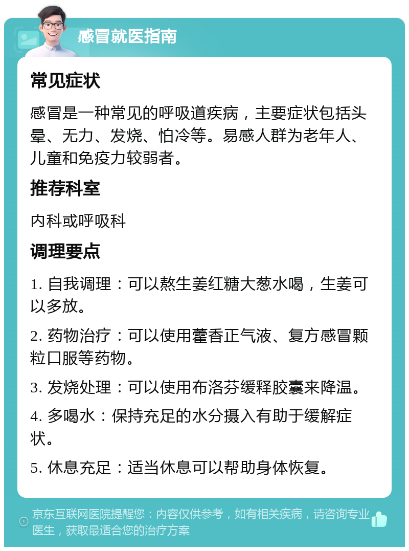 感冒就医指南 常见症状 感冒是一种常见的呼吸道疾病，主要症状包括头晕、无力、发烧、怕冷等。易感人群为老年人、儿童和免疫力较弱者。 推荐科室 内科或呼吸科 调理要点 1. 自我调理：可以熬生姜红糖大葱水喝，生姜可以多放。 2. 药物治疗：可以使用藿香正气液、复方感冒颗粒口服等药物。 3. 发烧处理：可以使用布洛芬缓释胶囊来降温。 4. 多喝水：保持充足的水分摄入有助于缓解症状。 5. 休息充足：适当休息可以帮助身体恢复。