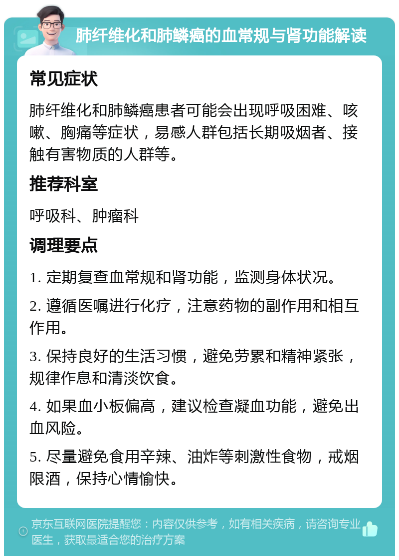 肺纤维化和肺鳞癌的血常规与肾功能解读 常见症状 肺纤维化和肺鳞癌患者可能会出现呼吸困难、咳嗽、胸痛等症状，易感人群包括长期吸烟者、接触有害物质的人群等。 推荐科室 呼吸科、肿瘤科 调理要点 1. 定期复查血常规和肾功能，监测身体状况。 2. 遵循医嘱进行化疗，注意药物的副作用和相互作用。 3. 保持良好的生活习惯，避免劳累和精神紧张，规律作息和清淡饮食。 4. 如果血小板偏高，建议检查凝血功能，避免出血风险。 5. 尽量避免食用辛辣、油炸等刺激性食物，戒烟限酒，保持心情愉快。