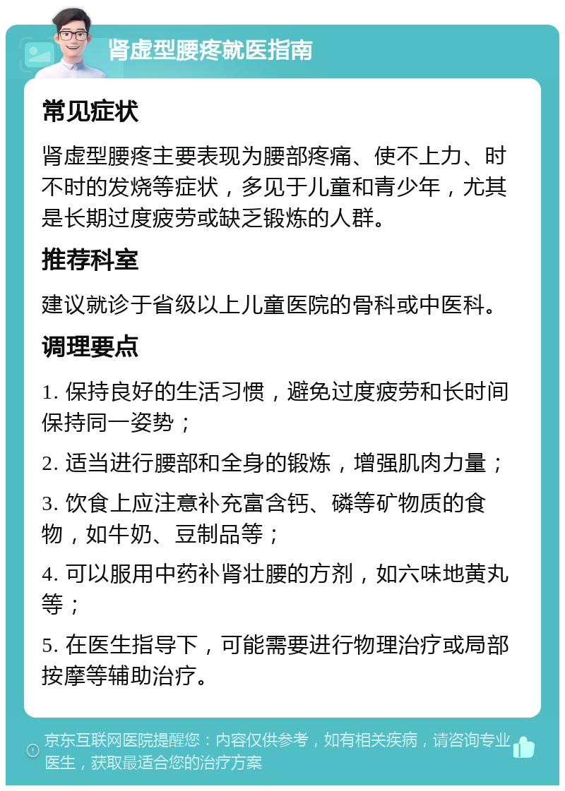 肾虚型腰疼就医指南 常见症状 肾虚型腰疼主要表现为腰部疼痛、使不上力、时不时的发烧等症状，多见于儿童和青少年，尤其是长期过度疲劳或缺乏锻炼的人群。 推荐科室 建议就诊于省级以上儿童医院的骨科或中医科。 调理要点 1. 保持良好的生活习惯，避免过度疲劳和长时间保持同一姿势； 2. 适当进行腰部和全身的锻炼，增强肌肉力量； 3. 饮食上应注意补充富含钙、磷等矿物质的食物，如牛奶、豆制品等； 4. 可以服用中药补肾壮腰的方剂，如六味地黄丸等； 5. 在医生指导下，可能需要进行物理治疗或局部按摩等辅助治疗。