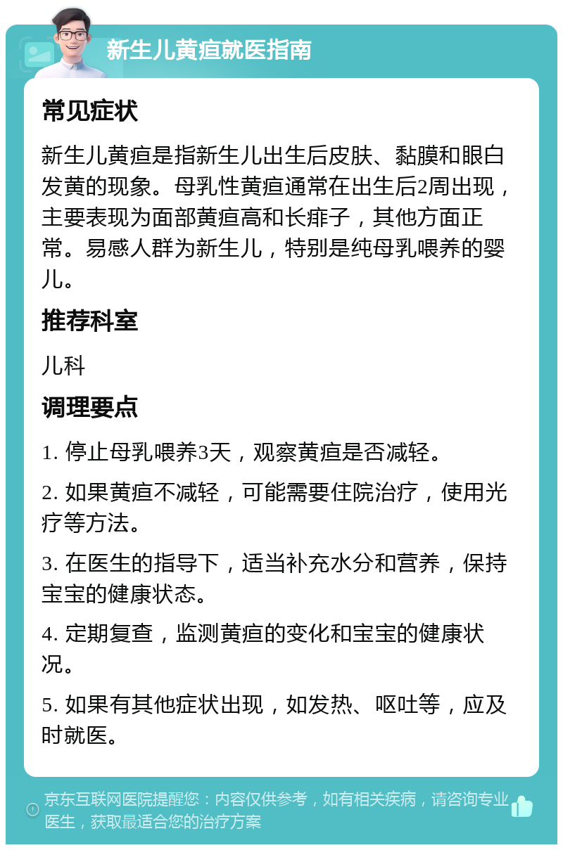 新生儿黄疸就医指南 常见症状 新生儿黄疸是指新生儿出生后皮肤、黏膜和眼白发黄的现象。母乳性黄疸通常在出生后2周出现，主要表现为面部黄疸高和长痱子，其他方面正常。易感人群为新生儿，特别是纯母乳喂养的婴儿。 推荐科室 儿科 调理要点 1. 停止母乳喂养3天，观察黄疸是否减轻。 2. 如果黄疸不减轻，可能需要住院治疗，使用光疗等方法。 3. 在医生的指导下，适当补充水分和营养，保持宝宝的健康状态。 4. 定期复查，监测黄疸的变化和宝宝的健康状况。 5. 如果有其他症状出现，如发热、呕吐等，应及时就医。