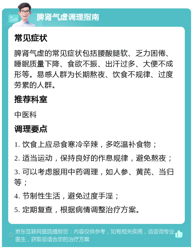 脾肾气虚调理指南 常见症状 脾肾气虚的常见症状包括腰酸腿软、乏力困倦、睡眠质量下降、食欲不振、出汗过多、大便不成形等。易感人群为长期熬夜、饮食不规律、过度劳累的人群。 推荐科室 中医科 调理要点 1. 饮食上应忌食寒冷辛辣，多吃温补食物； 2. 适当运动，保持良好的作息规律，避免熬夜； 3. 可以考虑服用中药调理，如人参、黄芪、当归等； 4. 节制性生活，避免过度手淫； 5. 定期复查，根据病情调整治疗方案。