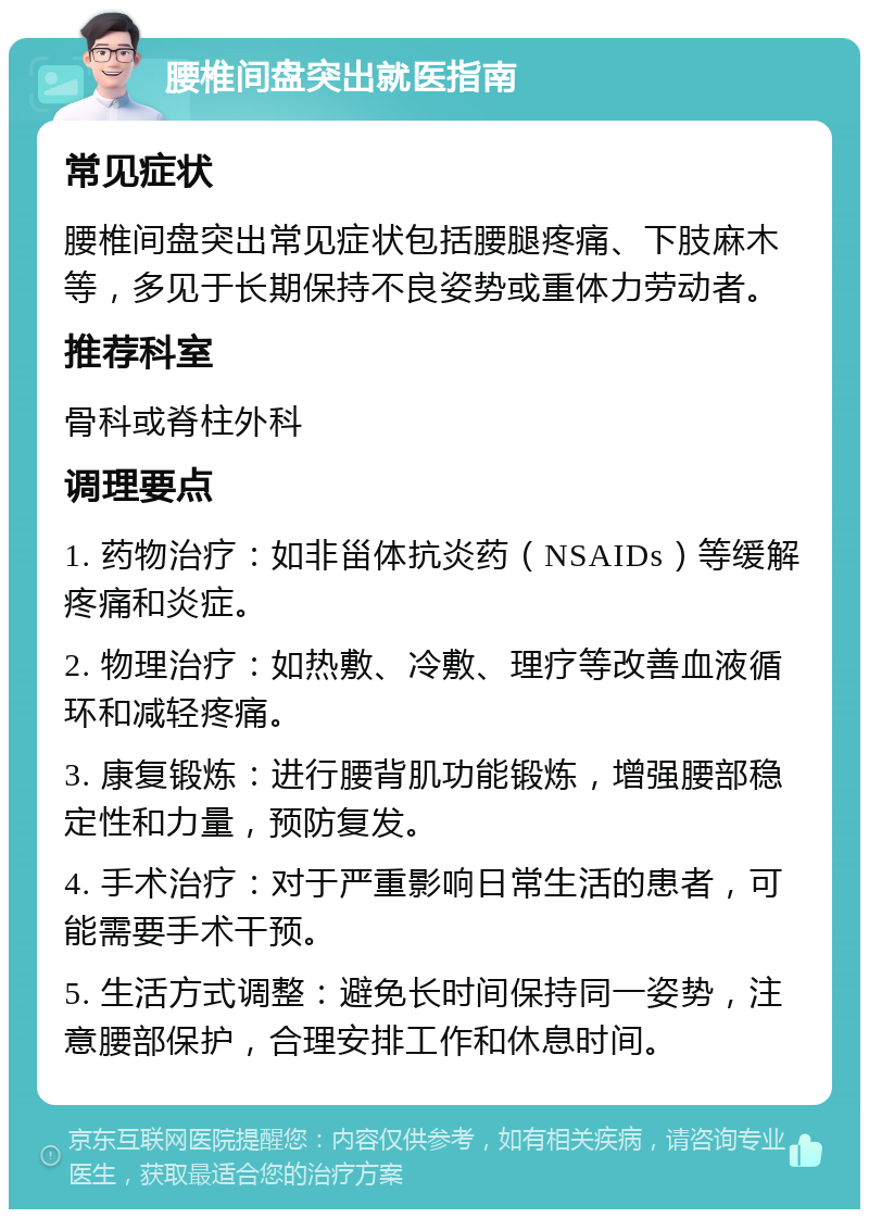 腰椎间盘突出就医指南 常见症状 腰椎间盘突出常见症状包括腰腿疼痛、下肢麻木等，多见于长期保持不良姿势或重体力劳动者。 推荐科室 骨科或脊柱外科 调理要点 1. 药物治疗：如非甾体抗炎药（NSAIDs）等缓解疼痛和炎症。 2. 物理治疗：如热敷、冷敷、理疗等改善血液循环和减轻疼痛。 3. 康复锻炼：进行腰背肌功能锻炼，增强腰部稳定性和力量，预防复发。 4. 手术治疗：对于严重影响日常生活的患者，可能需要手术干预。 5. 生活方式调整：避免长时间保持同一姿势，注意腰部保护，合理安排工作和休息时间。