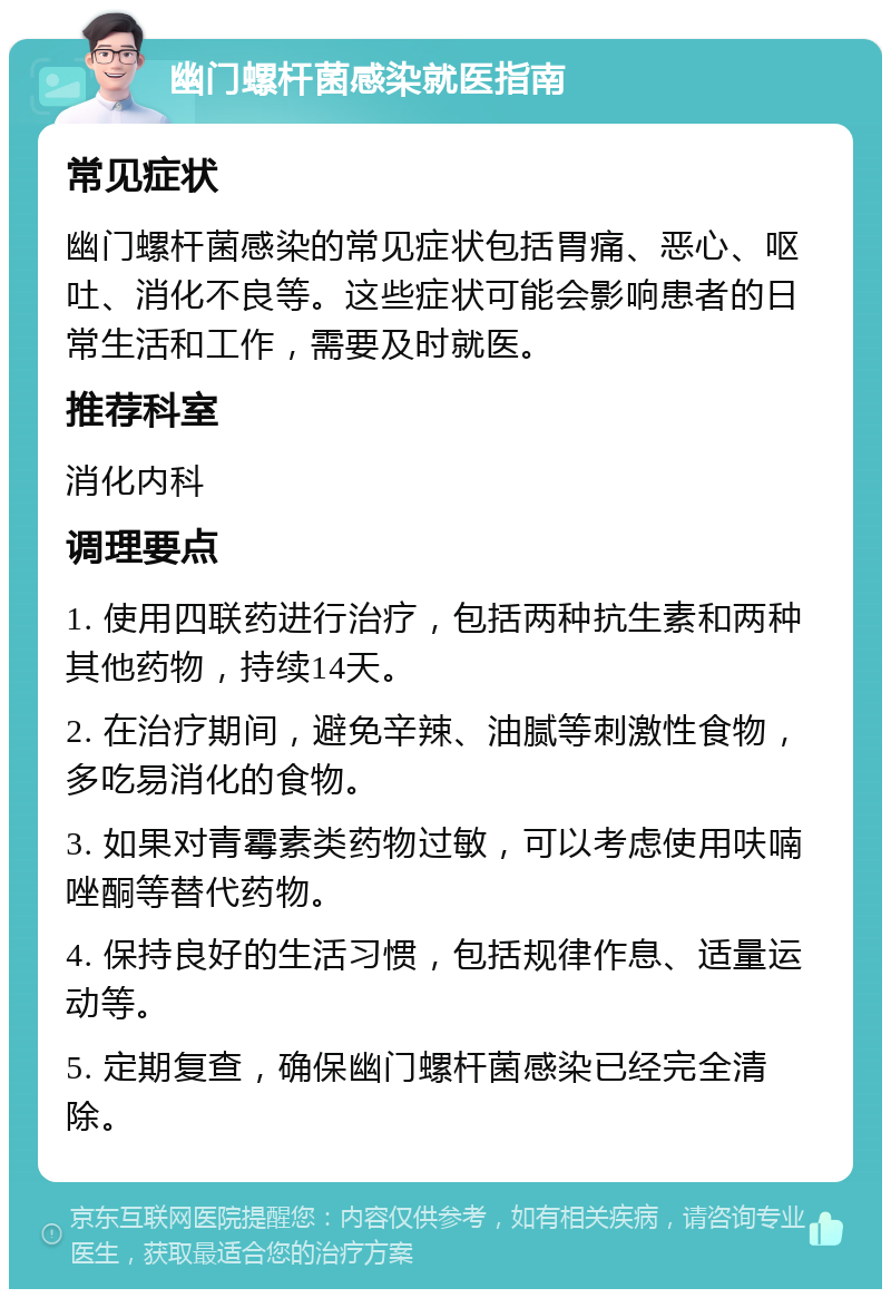 幽门螺杆菌感染就医指南 常见症状 幽门螺杆菌感染的常见症状包括胃痛、恶心、呕吐、消化不良等。这些症状可能会影响患者的日常生活和工作，需要及时就医。 推荐科室 消化内科 调理要点 1. 使用四联药进行治疗，包括两种抗生素和两种其他药物，持续14天。 2. 在治疗期间，避免辛辣、油腻等刺激性食物，多吃易消化的食物。 3. 如果对青霉素类药物过敏，可以考虑使用呋喃唑酮等替代药物。 4. 保持良好的生活习惯，包括规律作息、适量运动等。 5. 定期复查，确保幽门螺杆菌感染已经完全清除。