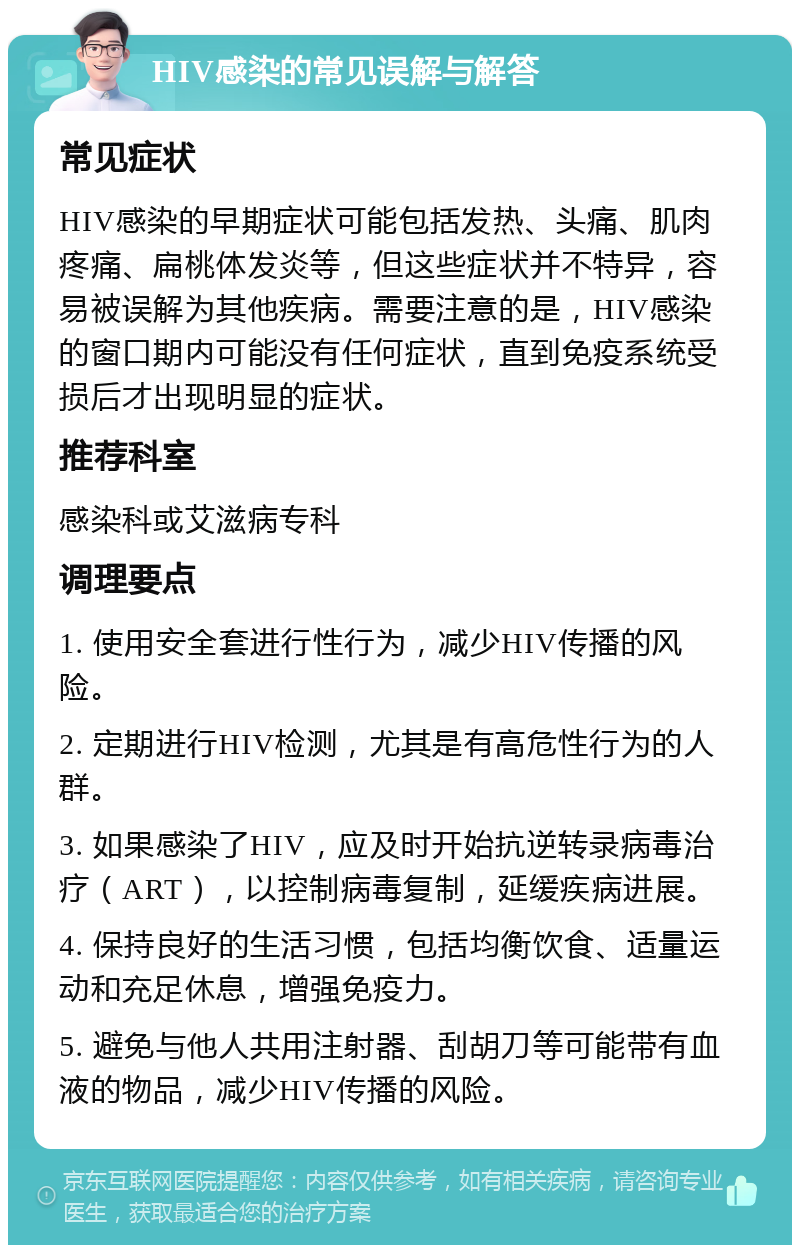 HIV感染的常见误解与解答 常见症状 HIV感染的早期症状可能包括发热、头痛、肌肉疼痛、扁桃体发炎等，但这些症状并不特异，容易被误解为其他疾病。需要注意的是，HIV感染的窗口期内可能没有任何症状，直到免疫系统受损后才出现明显的症状。 推荐科室 感染科或艾滋病专科 调理要点 1. 使用安全套进行性行为，减少HIV传播的风险。 2. 定期进行HIV检测，尤其是有高危性行为的人群。 3. 如果感染了HIV，应及时开始抗逆转录病毒治疗（ART），以控制病毒复制，延缓疾病进展。 4. 保持良好的生活习惯，包括均衡饮食、适量运动和充足休息，增强免疫力。 5. 避免与他人共用注射器、刮胡刀等可能带有血液的物品，减少HIV传播的风险。