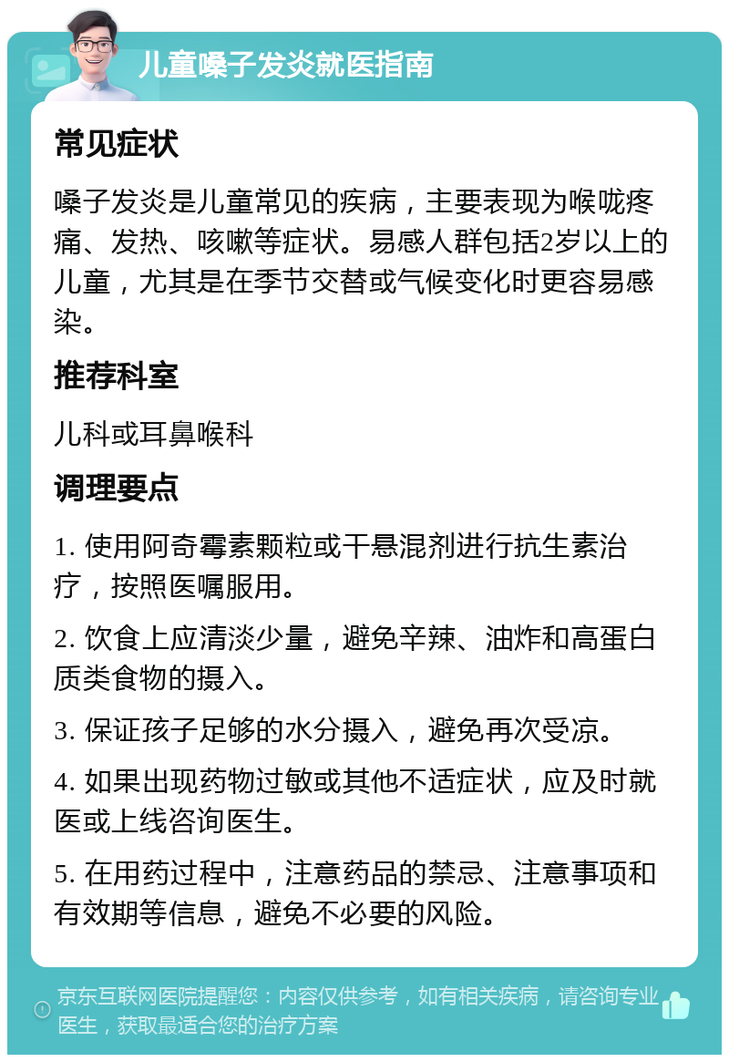 儿童嗓子发炎就医指南 常见症状 嗓子发炎是儿童常见的疾病，主要表现为喉咙疼痛、发热、咳嗽等症状。易感人群包括2岁以上的儿童，尤其是在季节交替或气候变化时更容易感染。 推荐科室 儿科或耳鼻喉科 调理要点 1. 使用阿奇霉素颗粒或干悬混剂进行抗生素治疗，按照医嘱服用。 2. 饮食上应清淡少量，避免辛辣、油炸和高蛋白质类食物的摄入。 3. 保证孩子足够的水分摄入，避免再次受凉。 4. 如果出现药物过敏或其他不适症状，应及时就医或上线咨询医生。 5. 在用药过程中，注意药品的禁忌、注意事项和有效期等信息，避免不必要的风险。