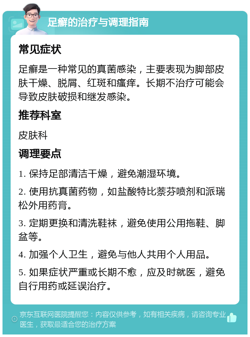 足癣的治疗与调理指南 常见症状 足癣是一种常见的真菌感染，主要表现为脚部皮肤干燥、脱屑、红斑和瘙痒。长期不治疗可能会导致皮肤破损和继发感染。 推荐科室 皮肤科 调理要点 1. 保持足部清洁干燥，避免潮湿环境。 2. 使用抗真菌药物，如盐酸特比萘芬喷剂和派瑞松外用药膏。 3. 定期更换和清洗鞋袜，避免使用公用拖鞋、脚盆等。 4. 加强个人卫生，避免与他人共用个人用品。 5. 如果症状严重或长期不愈，应及时就医，避免自行用药或延误治疗。