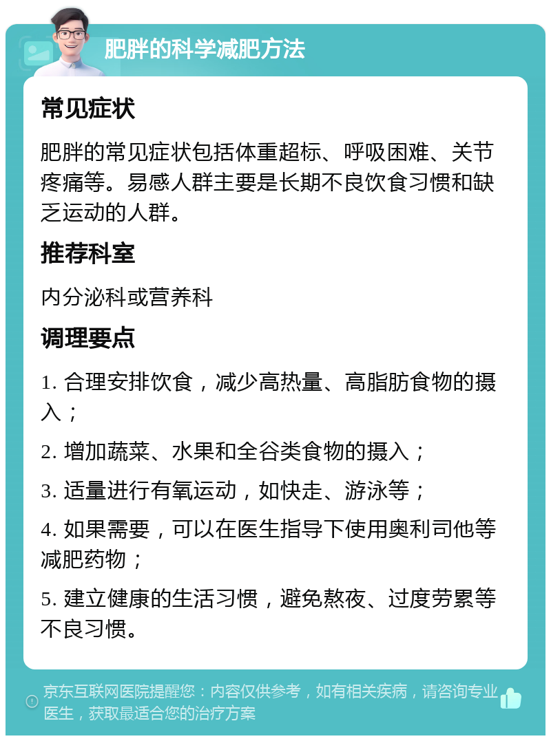 肥胖的科学减肥方法 常见症状 肥胖的常见症状包括体重超标、呼吸困难、关节疼痛等。易感人群主要是长期不良饮食习惯和缺乏运动的人群。 推荐科室 内分泌科或营养科 调理要点 1. 合理安排饮食，减少高热量、高脂肪食物的摄入； 2. 增加蔬菜、水果和全谷类食物的摄入； 3. 适量进行有氧运动，如快走、游泳等； 4. 如果需要，可以在医生指导下使用奥利司他等减肥药物； 5. 建立健康的生活习惯，避免熬夜、过度劳累等不良习惯。