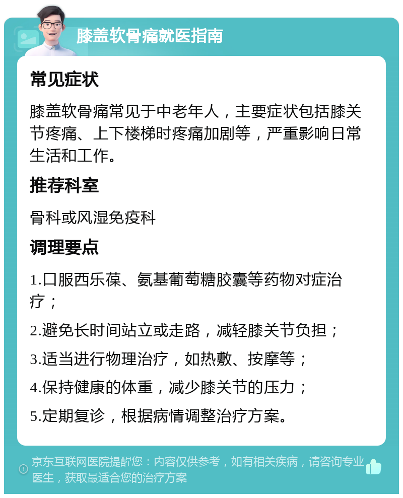 膝盖软骨痛就医指南 常见症状 膝盖软骨痛常见于中老年人，主要症状包括膝关节疼痛、上下楼梯时疼痛加剧等，严重影响日常生活和工作。 推荐科室 骨科或风湿免疫科 调理要点 1.口服西乐葆、氨基葡萄糖胶囊等药物对症治疗； 2.避免长时间站立或走路，减轻膝关节负担； 3.适当进行物理治疗，如热敷、按摩等； 4.保持健康的体重，减少膝关节的压力； 5.定期复诊，根据病情调整治疗方案。