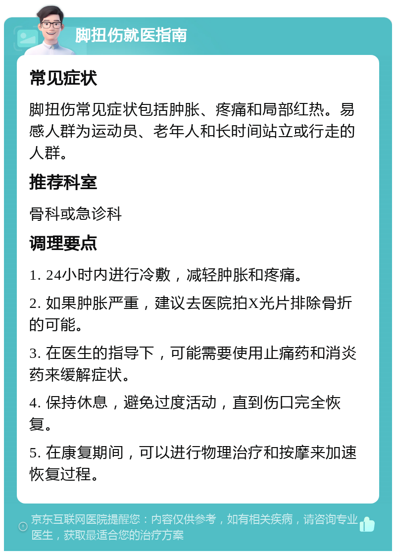 脚扭伤就医指南 常见症状 脚扭伤常见症状包括肿胀、疼痛和局部红热。易感人群为运动员、老年人和长时间站立或行走的人群。 推荐科室 骨科或急诊科 调理要点 1. 24小时内进行冷敷，减轻肿胀和疼痛。 2. 如果肿胀严重，建议去医院拍X光片排除骨折的可能。 3. 在医生的指导下，可能需要使用止痛药和消炎药来缓解症状。 4. 保持休息，避免过度活动，直到伤口完全恢复。 5. 在康复期间，可以进行物理治疗和按摩来加速恢复过程。